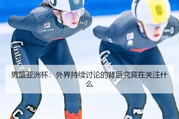 男篮亚洲杯：外界持续讨论的背后究竟在关注什么